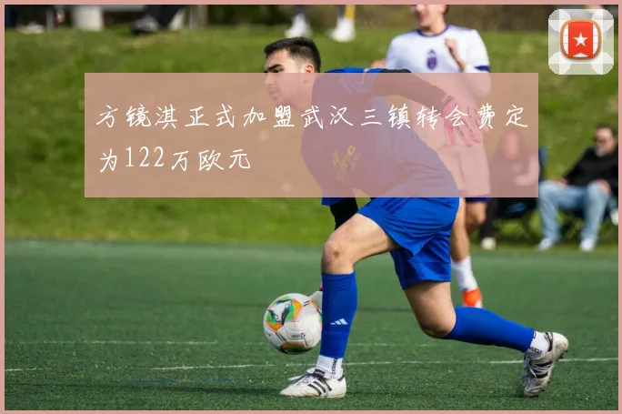 方镜淇正式加盟武汉三镇转会费定为122万欧元