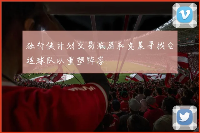 独行侠计划交易浓眉和克莱寻找合适球队以重塑阵容