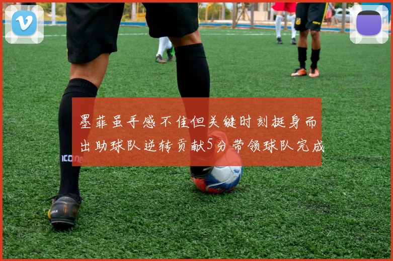 墨菲虽手感不佳但关键时刻挺身而出助球队逆转贡献5分带领球队完成13-0反击
