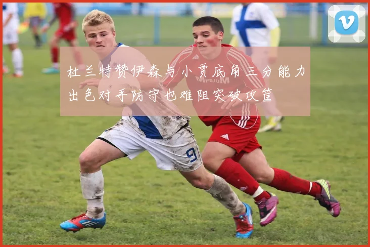 杜兰特赞伊森与小贾底角三分能力出色对手防守也难阻突破攻筐