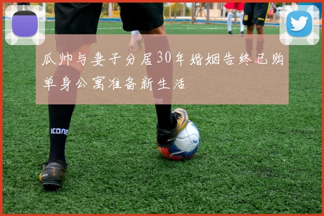 瓜帅与妻子分居30年婚姻告终已购单身公寓准备新生活