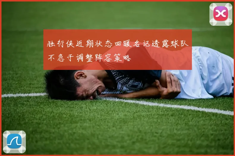 独行侠近期状态回暖名记透露球队不急于调整阵容策略