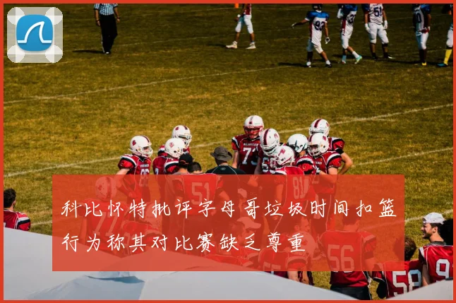 科比怀特批评字母哥垃圾时间扣篮行为称其对比赛缺乏尊重