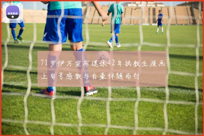71岁伊万宣布退休42年执教生涯画上句号感激与自豪伴随而行