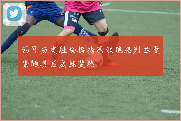 西甲历史胜场榜梅西领跑格列兹曼紧随其后成就斐然