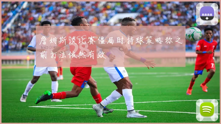 詹姆斯谈比赛僵局时持球策略称之前打法依然有效
