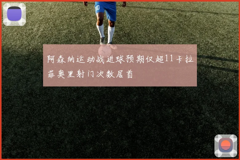 阿森纳运动战进球预期仅超11卡拉菲奥里射门次数居首