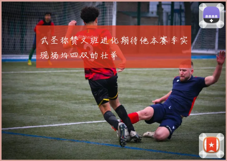 武圣称赞文班进化期待他本赛季实现场均四双的壮举