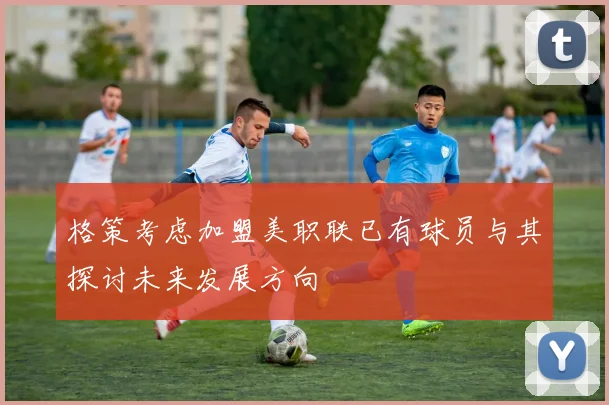 格策考虑加盟美职联已有球员与其探讨未来发展方向