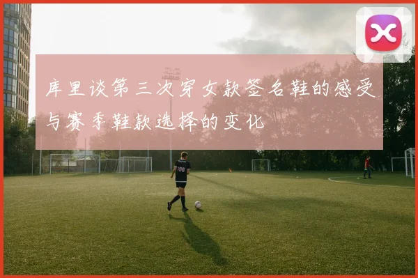 库里谈第三次穿女款签名鞋的感受与赛季鞋款选择的变化