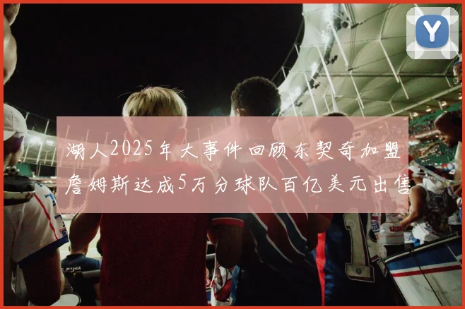 湖人2025年大事件回顾东契奇加盟詹姆斯达成5万分球队百亿美元出售