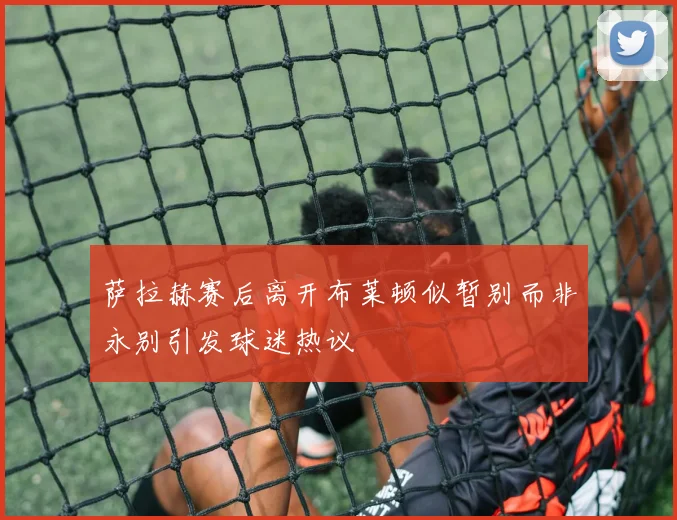 萨拉赫赛后离开布莱顿似暂别而非永别引发球迷热议