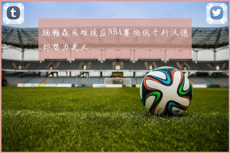 杨瀚森或难适应NBA赛场低于科沃德却潜力更大