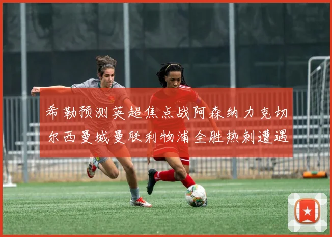 希勒预测英超焦点战阿森纳力克切尔西曼城曼联利物浦全胜热刺遭遇失利