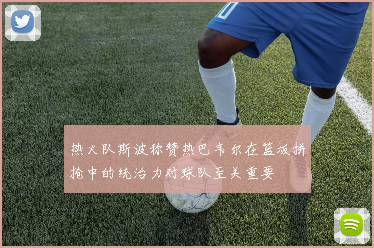 热火队斯波称赞热巴韦尔在篮板拼抢中的统治力对球队至关重要