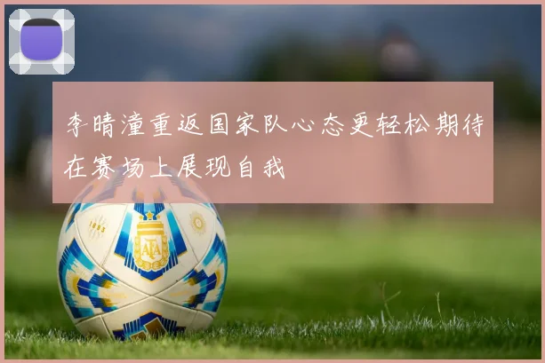 李晴潼重返国家队心态更轻松期待在赛场上展现自我