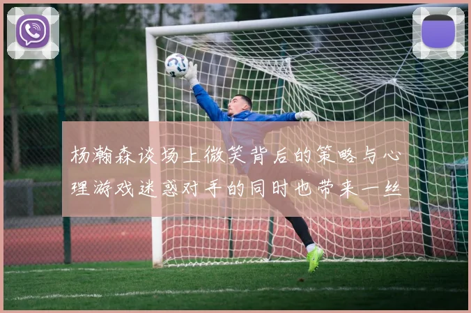 杨瀚森谈场上微笑背后的策略与心理游戏迷惑对手的同时也带来一丝嘲讽