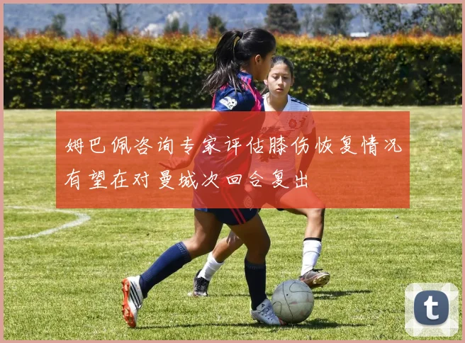姆巴佩咨询专家评估膝伤恢复情况有望在对曼城次回合复出