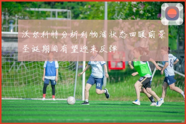 沃尔科特分析利物浦状态回暖前景圣诞期间有望迎来反弹