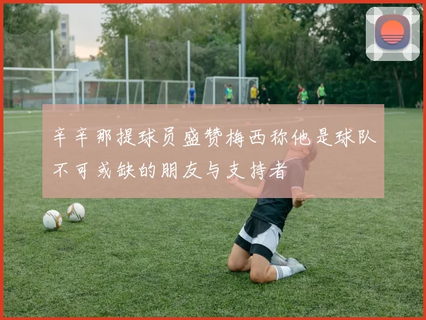 辛辛那提球员盛赞梅西称他是球队不可或缺的朋友与支持者