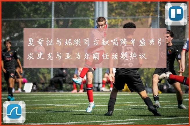 夏奇拉与妮琪同台献唱跨年盛典引发皮克与亚马尔前任话题热议