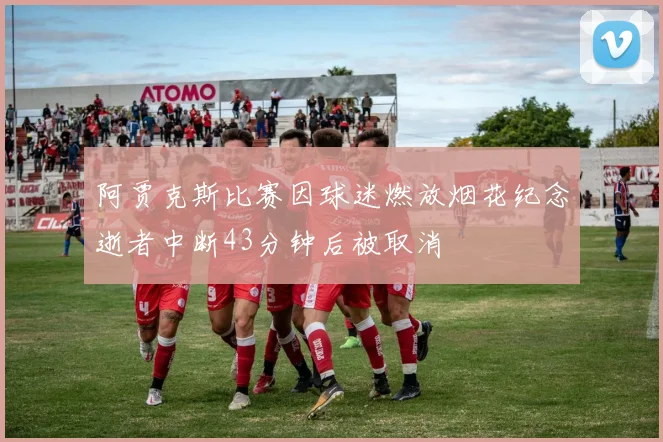 阿贾克斯比赛因球迷燃放烟花纪念逝者中断43分钟后被取消