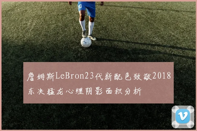 詹姆斯LeBron23代新配色致敬2018东决猛龙心理阴影面积分析