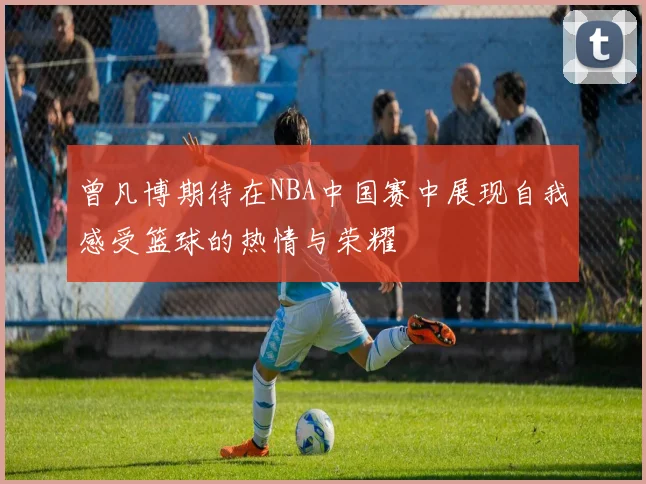 曾凡博期待在NBA中国赛中展现自我感受篮球的热情与荣耀