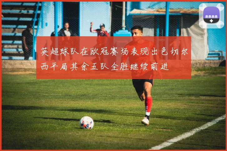 英超球队在欧冠赛场表现出色切尔西平局其余五队全胜继续前进