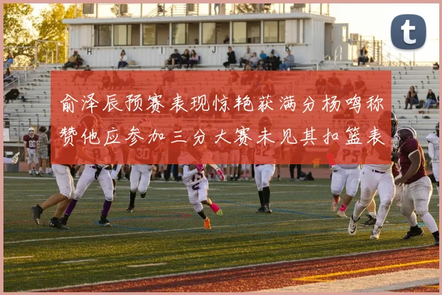 俞泽辰预赛表现惊艳获满分杨鸣称赞他应参加三分大赛未见其扣篮表现