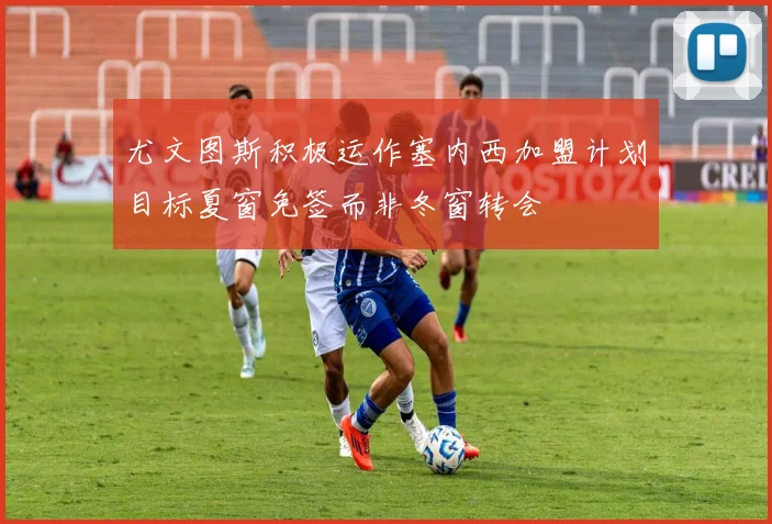 尤文图斯积极运作塞内西加盟计划目标夏窗免签而非冬窗转会