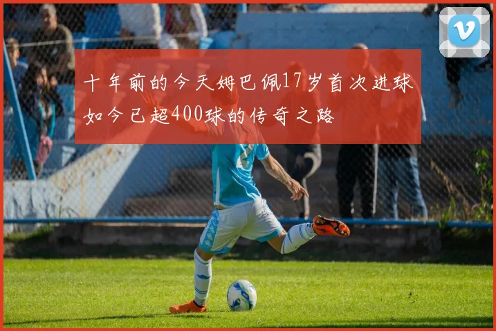 十年前的今天姆巴佩17岁首次进球如今已超400球的传奇之路