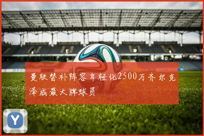 曼联替补阵容年轻化2500万齐尔克泽成最大牌球员
