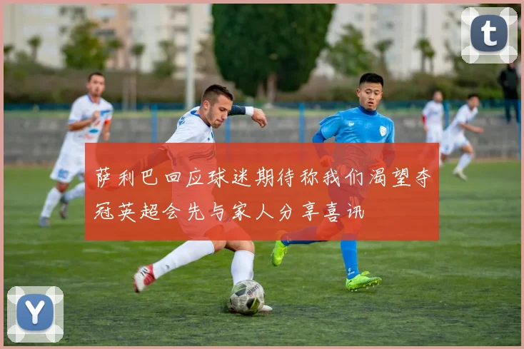 萨利巴回应球迷期待称我们渴望夺冠英超会先与家人分享喜讯