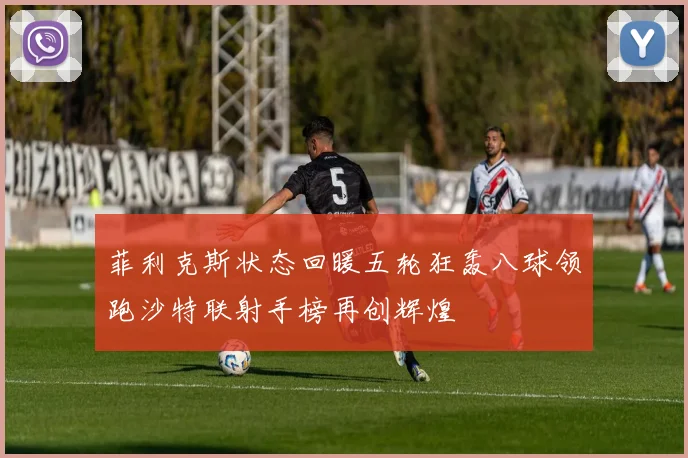 菲利克斯状态回暖五轮狂轰八球领跑沙特联射手榜再创辉煌