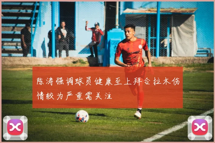 陈涛强调球员健康至上拜合拉木伤情较为严重需关注