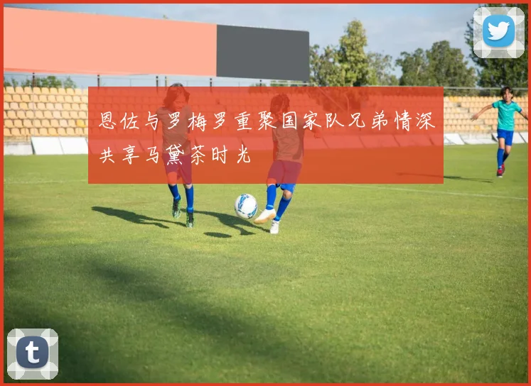 恩佐与罗梅罗重聚国家队兄弟情深共享马黛茶时光
