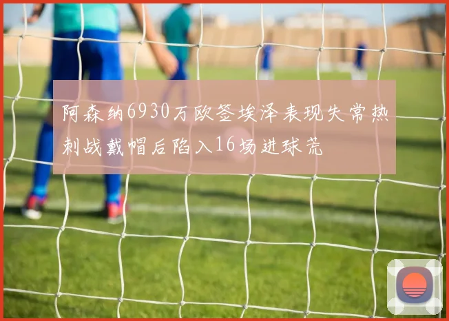 阿森纳6930万欧签埃泽表现失常热刺战戴帽后陷入16场进球荒