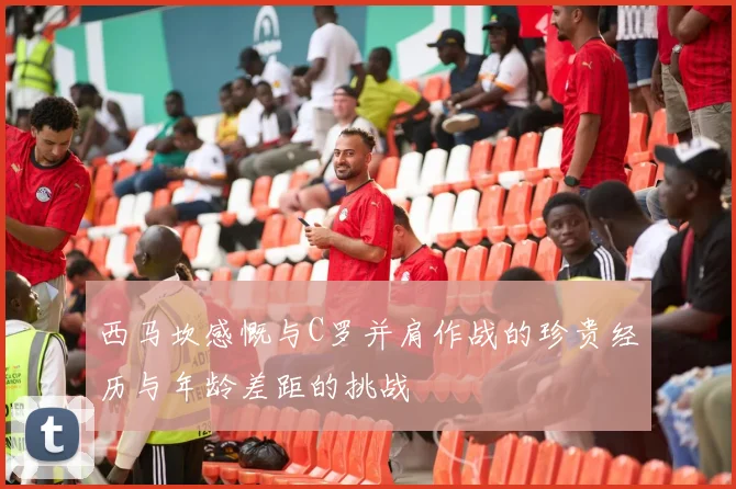 西马坎感慨与C罗并肩作战的珍贵经历与年龄差距的挑战