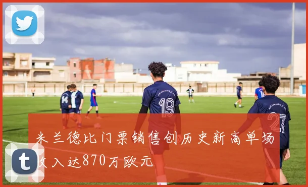 米兰德比门票销售创历史新高单场收入达870万欧元