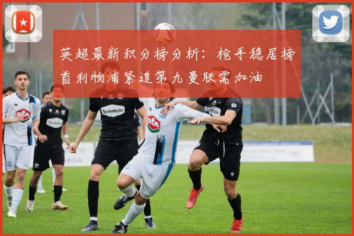 英超最新积分榜分析：枪手稳居榜首利物浦紧追第九曼联需加油