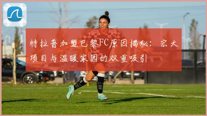 特拉普加盟巴黎FC原因揭秘：宏大项目与温暖家园的双重吸引